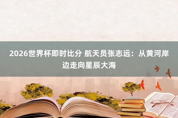 2026世界杯即时比分 航天员张志远：从黄河岸边走向星辰大海