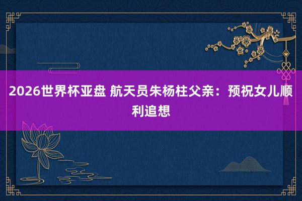 2026世界杯亚盘 航天员朱杨柱父亲：预祝女儿顺利追想