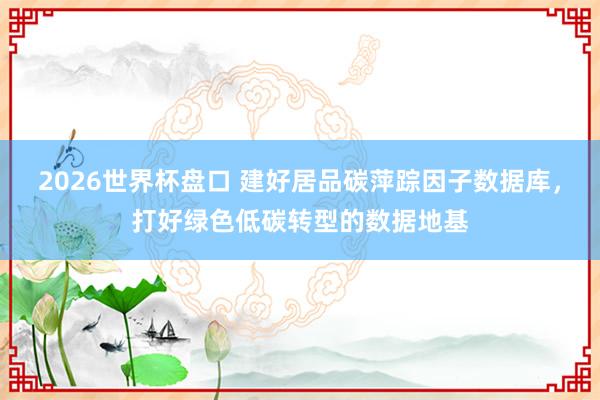 2026世界杯盘口 建好居品碳萍踪因子数据库，打好绿色低碳转型的数据地基