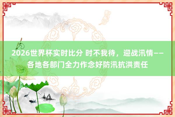 2026世界杯实时比分 时不我待,迎战汛情——各地各部门全力作念好防汛抗洪责任