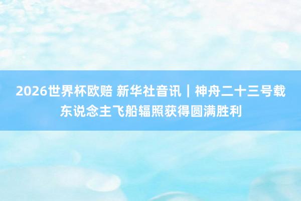 2026世界杯欧赔 新华社音讯｜神舟二十三号载东说念主飞船辐照获得圆满胜利