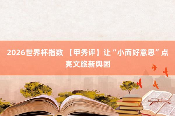 2026世界杯指数 【甲秀评】让“小而好意思”点亮文旅新舆图