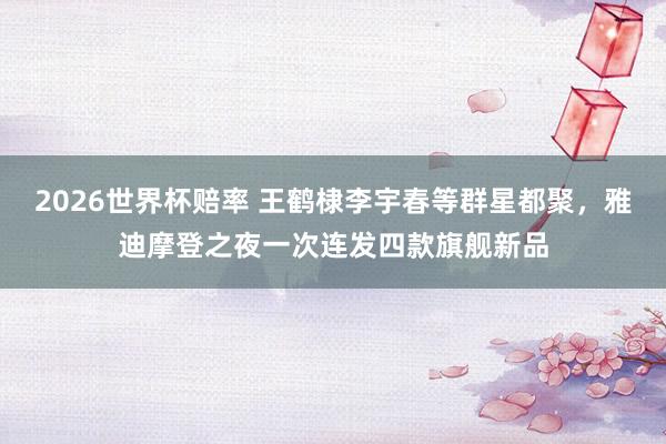 2026世界杯赔率 王鹤棣李宇春等群星都聚,雅迪摩登之夜一次连发四款旗舰新品