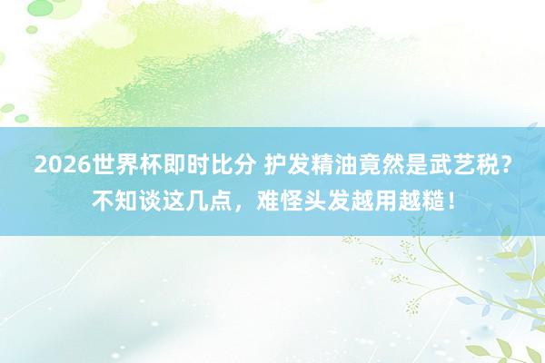 2026世界杯即时比分 护发精油竟然是武艺税?不知谈这几点,难怪头发越用越糙!