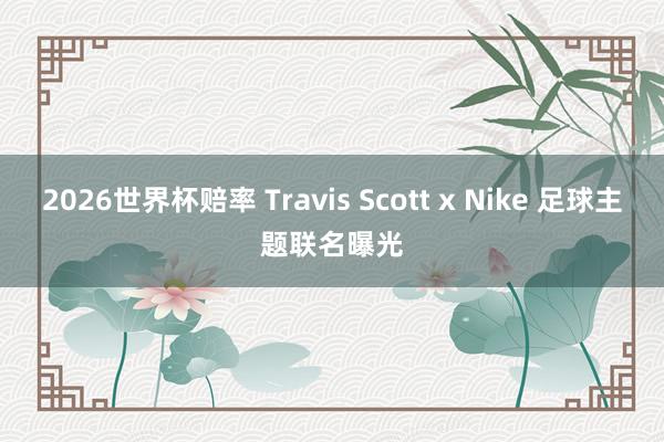 2026世界杯赔率 Travis Scott x Nike 足球主题联名曝光