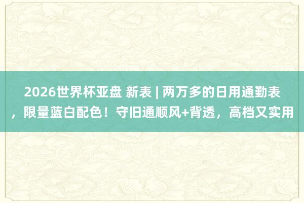 2026世界杯亚盘 新表 | 两万多的日用通勤表,限量蓝白配色!守旧通顺风+背透,高档又实用