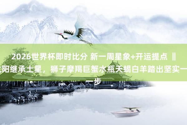 2026世界杯即时比分 新一周星象+开运提点 ‖ 太阳继承土星,狮子摩羯巨蟹水瓶天蝎白羊踏出坚实一步