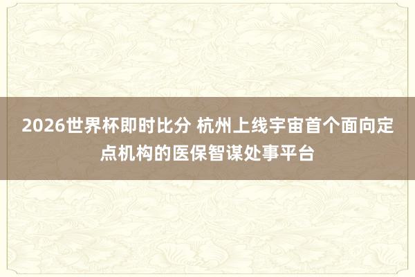 2026世界杯即时比分 杭州上线宇宙首个面向定点机构的医保智谋处事平台