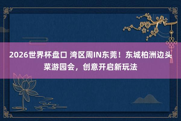 2026世界杯盘口 湾区周IN东莞!东城柏洲边头菜游园会,创意开启新玩法