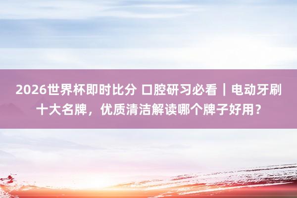 2026世界杯即时比分 口腔研习必看|电动牙刷十大名牌,优质清洁解读哪个牌子好用?