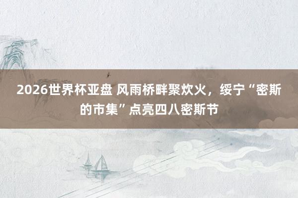 2026世界杯亚盘 风雨桥畔聚炊火，绥宁“密斯的市集”点亮四八密斯节