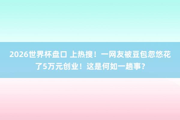 2026世界杯盘口 上热搜!一网友被豆包忽悠花了5万元创业!这是何如一趟事?