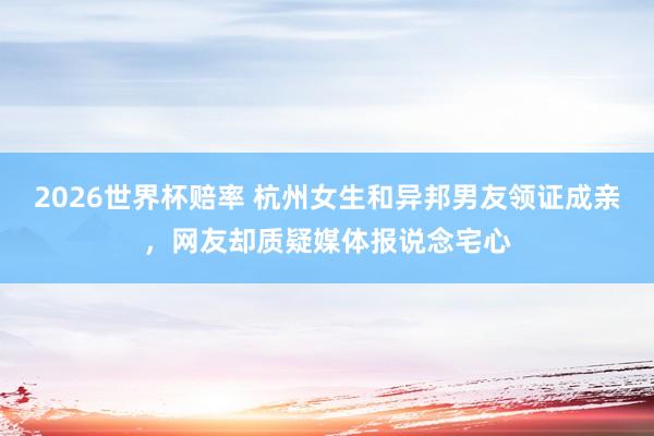 2026世界杯赔率 杭州女生和异邦男友领证成亲,网友却质疑媒体报说念宅心
