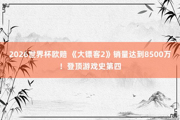 2026世界杯欧赔 《大镖客2》销量达到8500万！登顶游戏史第四