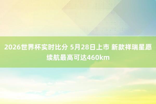 2026世界杯实时比分 5月28日上市 新款祥瑞星愿续航最高可达460km