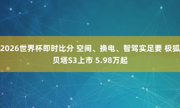 2026世界杯即时比分 空间、换电、智驾实足要 极狐贝塔S3上市 5.98万起