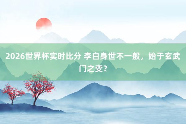 2026世界杯实时比分 李白身世不一般,始于玄武门之变?