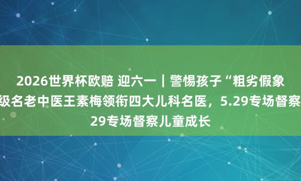 2026世界杯欧赔 迎六一｜警惕孩子“粗劣假象”！国度级名老中医王素梅领衔四大儿科名医，5.29专场督察儿童成长