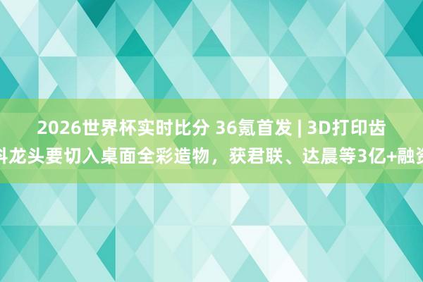 2026世界杯实时比分 36氪首发 | 3D打印齿科龙头要切入桌面全彩造物，获君联、达晨等3亿+融资