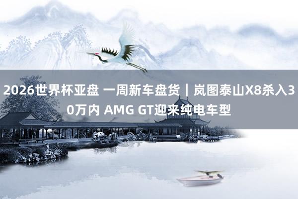 2026世界杯亚盘 一周新车盘货｜岚图泰山X8杀入30万内 AMG GT迎来纯电车型