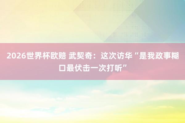 2026世界杯欧赔 武契奇：这次访华“是我政事糊口最伏击一次打听”