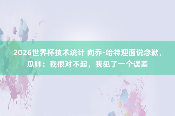 2026世界杯技术统计 向乔-哈特迎面说念歉,瓜帅:我很对不起,我犯了一个误差