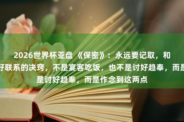 2026世界杯亚盘 《保密》：永远要记取，和周围东谈主搞好联系的决窍，不是宴客吃饭，也不是讨好趋奉，而是作念到这两点