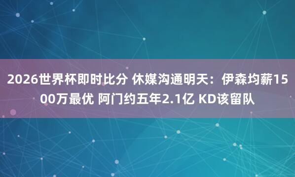 2026世界杯即时比分 休媒沟通明天:伊森均薪1500万最优 阿门约五年2.1亿 KD该留队