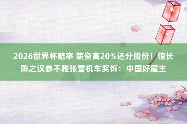 2026世界杯赔率 薪资高20%还分股份!馆长陈之汉参不雅张雪机车奖饰:中国好雇主