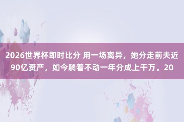 2026世界杯即时比分 用一场离异，她分走前夫近90亿资产，如今躺着不动一年分成上千万。20