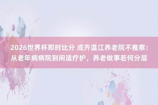 2026世界杯即时比分 成齐温江养老院不雅察：从老年病病院到闲适疗护，养老做事若何分层