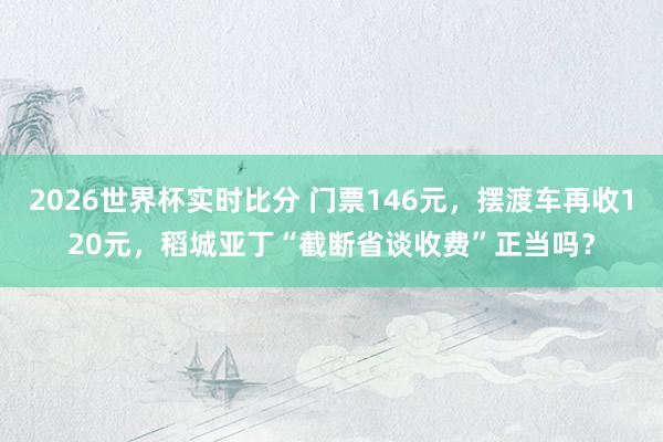 2026世界杯实时比分 门票146元，摆渡车再收120元，稻城亚丁“截断省谈收费”正当吗？