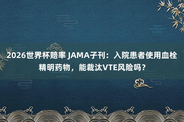 2026世界杯赔率 JAMA子刊:入院患者使用血栓精明药物,能裁汰VTE风险吗?