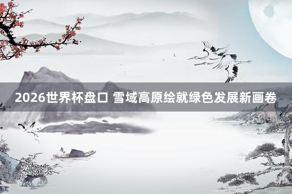 2026世界杯盘口 雪域高原绘就绿色发展新画卷