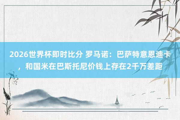 2026世界杯即时比分 罗马诺：巴萨特意恩迪卡，和国米在巴斯托尼价钱上存在2千万差距
