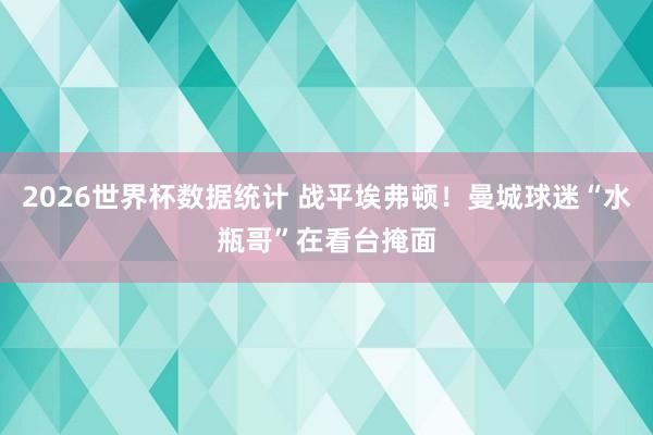 2026世界杯数据统计 战平埃弗顿！曼城球迷“水瓶哥”在看台掩面