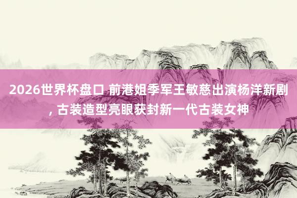 2026世界杯盘口 前港姐季军王敏慈出演杨洋新剧, 古装造型亮眼获封新一代古装女神