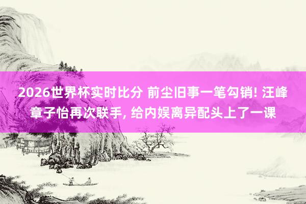 2026世界杯实时比分 前尘旧事一笔勾销! 汪峰章子怡再次联手， 给内娱离异配头上了一课