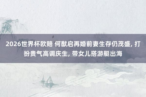 2026世界杯欧赔 何猷启再婚前妻生存仍茂盛, 打扮贵气高调庆生, 带女儿搭游艇出海