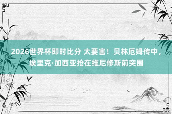 2026世界杯即时比分 太要害！贝林厄姆传中，埃里克·加西亚抢在维尼修斯前突围