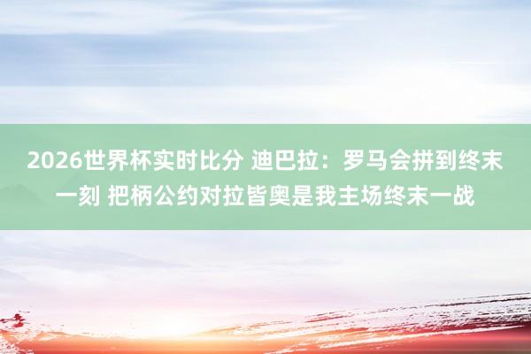 2026世界杯实时比分 迪巴拉：罗马会拼到终末一刻 把柄公约对拉皆奥是我主场终末一战
