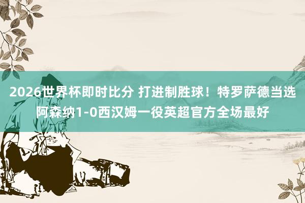 2026世界杯即时比分 打进制胜球！特罗萨德当选阿森纳1-0西汉姆一役英超官方全场最好