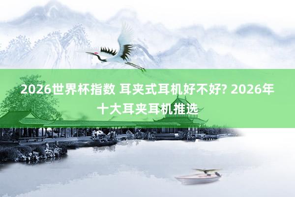 2026世界杯指数 耳夹式耳机好不好? 2026年十大耳夹耳机推选