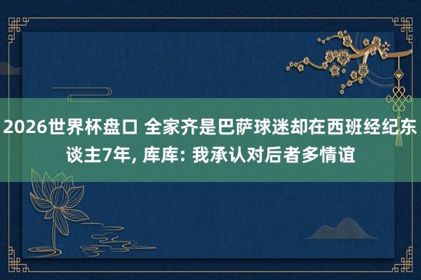 2026世界杯盘口 全家齐是巴萨球迷却在西班经纪东谈主7年, 库库: 我承认对后者多情谊