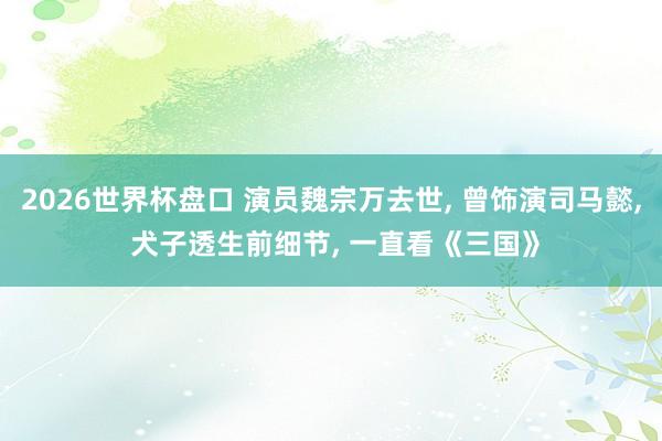 2026世界杯盘口 演员魏宗万去世， 曾饰演司马懿， 犬子透生前细节， 一直看《三国》