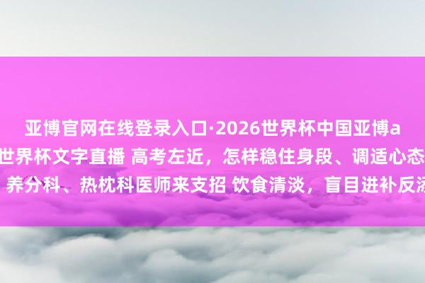 亚博官网在线登录入口·2026世界杯中国亚博app手机版入口，2026世界杯文字直播 高考左近，怎样稳住身段、调适心态？养分科、热枕科医师来支招 饮食清淡，盲目进补反添乱 保持常态，幸免盯梢式关切