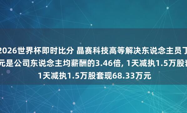 2026世界杯即时比分 晶赛科技高等解决东说念主员丁曼年薪37.9万元是公司东说念主均薪酬的3.46倍， 1天减执1.5万股套现68.33万元