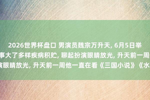 2026世界杯盘口 男演员魏宗万升天, 6月5日举行告别会, 男儿: 父亲年事大了多样疾病积贮, 聊起扮演眼睛放光, 升天前一周他一直在看《三国小说》《水浒传》