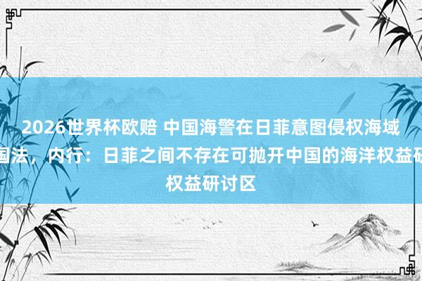 2026世界杯欧赔 中国海警在日菲意图侵权海域维权国法,内行:日菲之间不存在可抛开中国的海洋权益研讨区