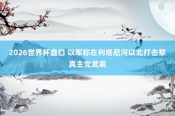 2026世界杯盘口 以军称在利塔尼河以北打击黎真主党武装